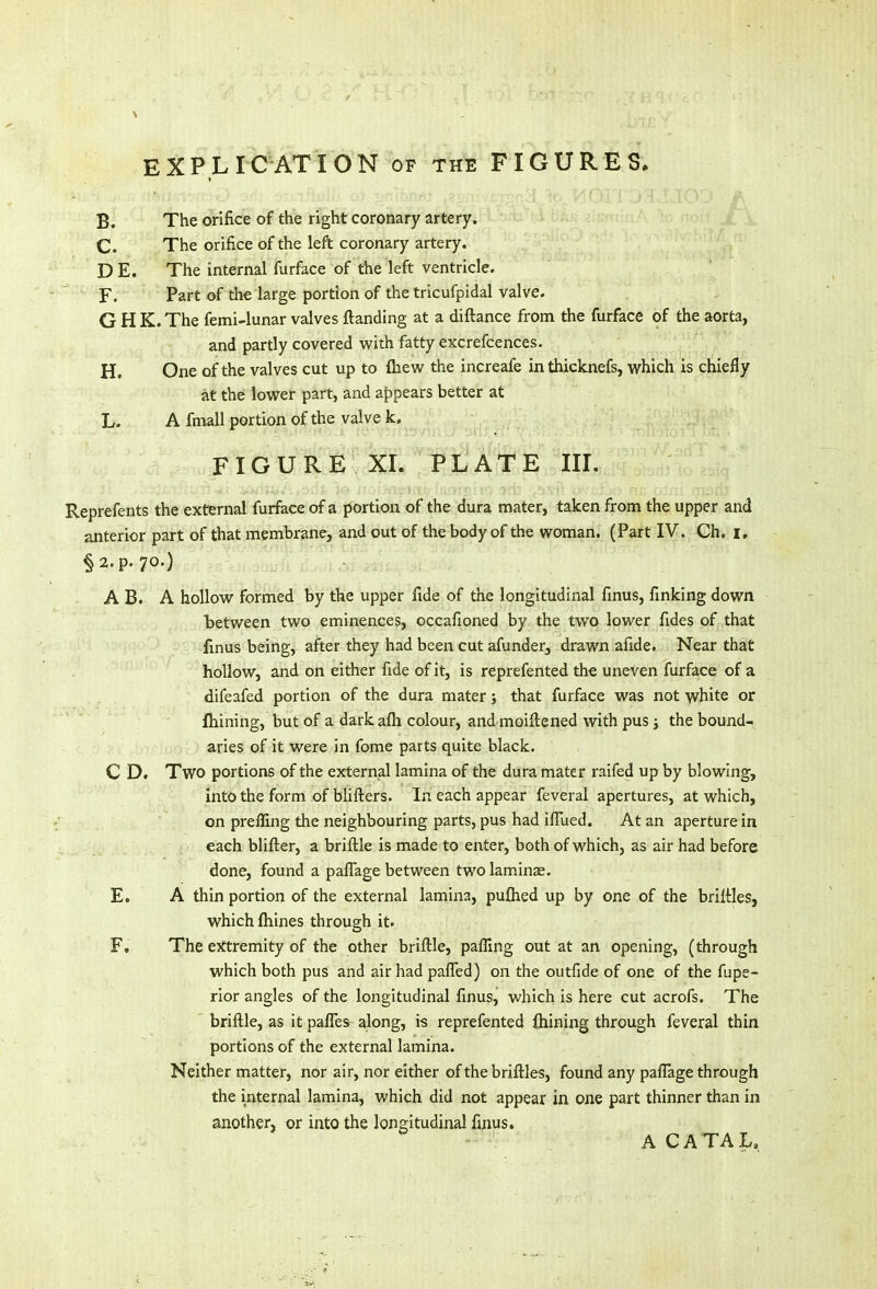 B. The orifice of the right coronary artery. C. The orifice of the left coronary artery. D E. The internal furface of the left ventricle. F. Part of the large portion of the tricufpidal valve. G H K. The femi-lunar valves {landing at a diftance from the furface of the aorta, and partly covered with fatty excrefcences. H. One of the valves cut up to {hew the increafe inthicknefs, which is chiefly at the lower part, and appears better at L. A fmall portion of the valve k. FIGURE XI. PLATE III. Reprefents the external furface of a portion of the dura mater, taken from the upper and anterior part of that membrane, and out of the body of the woman. (Part IV. Ch. I. §2. p. 70.) A B. A hollow formed by the upper fide of the longitudinal finus, finking down between two eminences, occafioned by the two lower fides of that finus being, after they had been cut afunder, drawn afide. Near that hollow, and on either fide of it, is reprefented the uneven furface of a difeafed portion of the dura mater; that furface was not white or fhining, but of a darkafh colour, and moirtened with pus; the bound- aries of it were in fome parts quite black. C D. Two portions of the external lamina of the dura mater raifed up by blowing, into the form of blifters. In each appear feveral apertures, at which, on preffing the neighbouring parts, pus had iflued. At an aperture in each blifter, a briftle is made to enter, both of which, as air had before done, found a paflage between two laminae. E. A thin portion of the external lamina, puftied up by one of the briftles, which fhines through it. F, The extremity of the other briftle, pafling out at an opening, (through which both pus and air had pafled) on the outfide of one of the fupe- rior angles of the longitudinal finus, which is here cut acrofs. The briftle, as it panes along, is reprefented (hining through feveral thin portions of the external lamina. Neither matter, nor air, nor either of the briftles, found any paflage through the internal lamina, which did not appear in one part thinner than in another, or into the longitudinal finus. ACATAL,