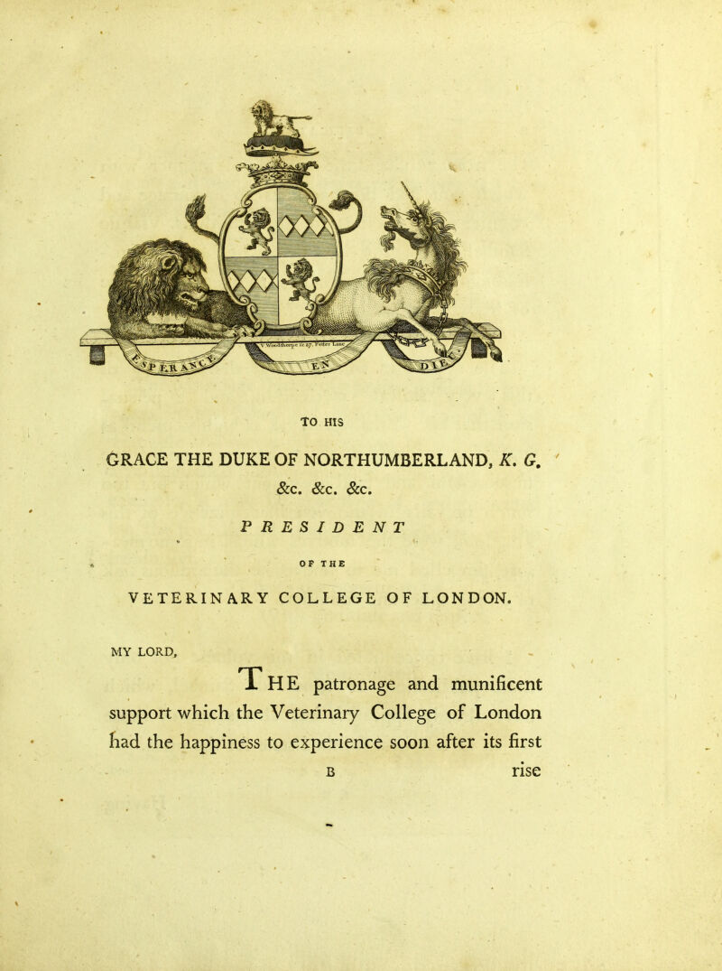 TO HIS GRACE THE DUKE OF NORTHUMBERLAND, K. G. &c. &c. &c. PRESIDENT OP THE VETERINARY COLLEGE OF LONDON. MY LORD, The patronage and munificent support which the Veterinary College of London had the happiness to experience soon after its first b rise