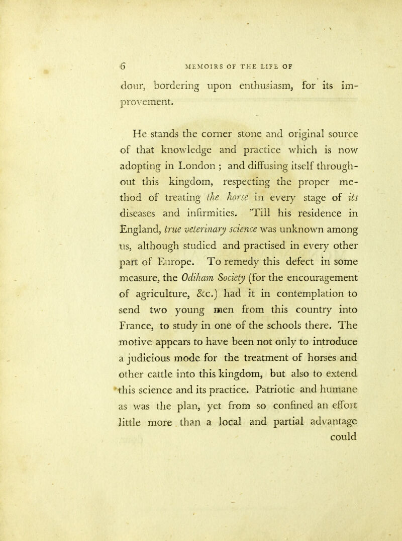 dour, bordering upon enthusiasm, for its im- provement. He stands the corner stone and original source of that knowledge and practice which is now adopting in London ; and diffusing itself through- out this kingdom, respecting the proper me- thod of treating the horse in every stage of its diseases and infirmities. 'Till his residence in England, true veterinary science was unknown among us, although studied and practised in every other part of Europe. To remedy this defect in some measure, the Odiham Society (for the encouragement of agriculture, &c.) had it in contemplation to send two young men from this country into France, to study in one of the schools there. The motive appears to have been not only to introduce a judicious mode for the treatment of horses and other cattle into this kingdom, but also to extend this science and its practice. Patriotic and humane as was the plan, yet from so confined an effort little more than a local and partial advantage could