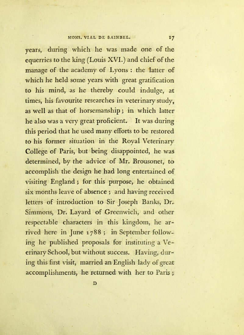 years, during which he was made one of the equerries to the king (Louis XVI.) and chief of the manage of the academy of Lyons : the latter of which he held some years with great gratification to his mind, as he thereby could indulge, at times, his favourite researches in veterinary study, as well as that of horsemanship; in which latter he also was a very great proficient. It was during this period that he used many efforts to be restored to his former situation in the Royal Veterinary College of Paris, but being disappointed, he was determined, by the advice of Mr. Brousonet, to accomplish the design he had long entertained of visiting England; for this purpose, he obtained six months leave of absence : and having received letters of introduction to Sir Joseph Banks, Dr. Simmons, Dr. Layard of Greenwich, and other respectable characters in this kingdom, he ar- rived here in June 1788 ; in September follow- ing he published proposals for instituting a Ve- erinary School, but without success. Having, dur- ing this first visit, married an English lady of great accomplishments, he returned with her to Paris ; D