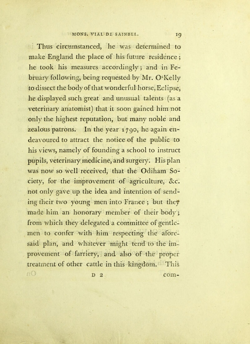 Thus circumstanced, he was determined to make England the place of his future residence ; he took his measures accordingly; and in Fe- bruary following, being requested by Mr. O'Kelly to dissect the body of that wonderful horse, Eclipse, he displayed such great and unusual talents (as a veterinary anatomist) that it soon gained him not only the highest reputation, but many noble and zealous patrons. In the year 1790, he again en- deavoured to attract the notice of the public to his viewSj namely of founding a school to instruct pupils, veterinary medicine, and surgery. His plan was now so well received, that the Odiham So- ciety, for the improvement of agriculture, Sec. not only gave up the idea and intention of send- ing their two young men into France ; but they made him an honorary member of their body; from which they delegated a committee of gentle- men to confer with him respecting the afore- said plan, and whatever might tend to the im- provement of farriery, and also of the proper treatment of other cattle in this kingdom. This