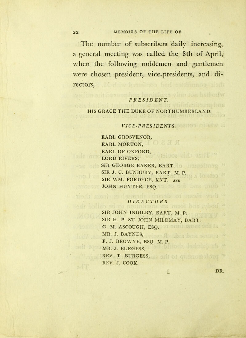 The number of subscribers daily increasing, a general meeting was called the 8th of April, when the following noblemen and gentlemen were chosen president, vice-presidents, and di- rectors, PRESIDENT. HIS GRACE THE DUKE OF NORTHUMBERLAND. VICE-PRESIDENTS. EARL GROSVENOR, EARL MORTON, EARL OF OXFORD, LORD RIVERS, SIR GEORGE BAKER, BART. SIR J. C BUNBURY, BART. M. P. SIR WM. FORDYCE, KNT. and JOHN HUNTER, ESQ. DIRECTORS. SIR JOHN INGILBY, BART. M. P. SIR H. P. ST. JOHN MILDMAY, BART. G. M. ASCOUGH, ESQ. MR. J. BAYNES, F. J. BROWNE, ESQ. M. P. MR. J. BURGESS, REV. T. BURGESS, REV. J. COOK, DR.