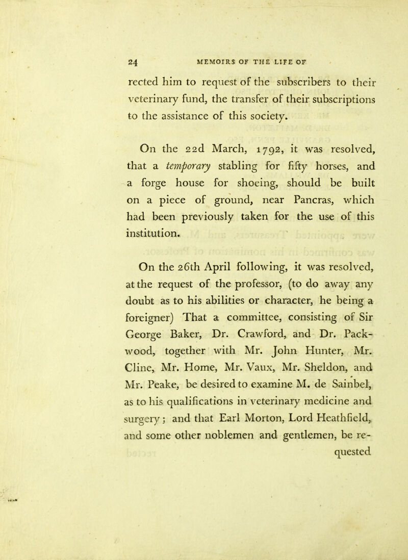 rected him to request of the subscribers to their veterinary fund, the transfer of their subscriptions to the assistance of this society. On the 22d March, 1792, it was resolved, that a temporary stabling for fifty horses, and a forge house for shoeing, should be built on a piece of ground, near Pancras, which had been previously taken for the use of this institution. On the 26th April following, it was resolved, at the request of the professor, (to do away any doubt as to his abilities or character, he being a foreigner) That a committee, consisting of Sir George Baker, Dr. Crawford, and Dr. Pack- wood, together with Mr. John Hunter, Mr. Cline, Mr. Home, Mr. Vaux, Mr. Sheldon, and Mr. Peake, be desired to examine M. de Sainbel, as to his qualifications in veterinary medicine and surgery; and that Earl Morton, Lord Heathfield, and some other noblemen and gentlemen, be re- quested