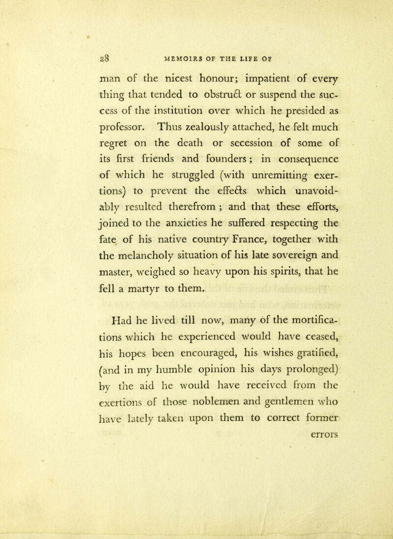 man of the nicest honour; impatient of every thing that tended to obstruct or suspend the suc- cess of the institution over which he presided as professor. Thus zealously attached, he felt much regret on the death or secession of some of its first friends and founders; in consequence of which he struggled (with unremitting exer- tions) to prevent the effects which unavoid- ably resulted therefrom ; and that these efforts, joined to the anxieties he suffered respecting the fate of his native countiy France, together with the melancholy situation of his late sovereign and master, weighed so heavy upon his spirits, that he fell a martyr to them. Had he lived till now, many of the mortifica- tions which he experienced would have ceased, his hopes been encouraged, his wishes gratified, (and in my humble opinion his days prolonged) by the aid he would have received from the exertions of those noblemen and gentlemen who have lately taken upon them to correct former errors