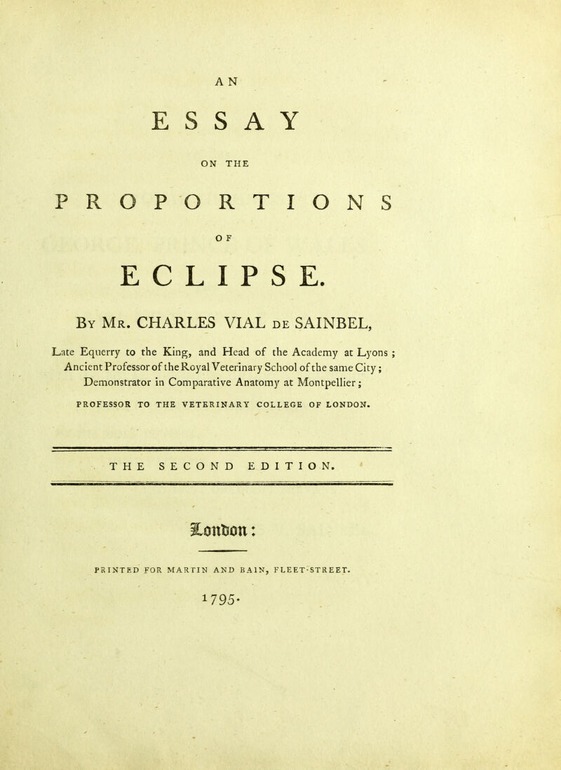 A N ESSAY ON THE PROPORTIONS O F ECLIPSE. By Mr. CHARLES VIAL de SAINBEL, Late Equerry to the King, and Head of the Academy at Lyons ; Ancient Professor of the Royal Veterinary School of the same City; Demonstrator in Comparative Anatomy at Montpellier; PROFESSOR TO THE VETERINARY COLLEGE OF LONDON. THE SECOND EDITION. PRINTED FOR MARTIN AND BAIN, FLEET-STREET. 1795-