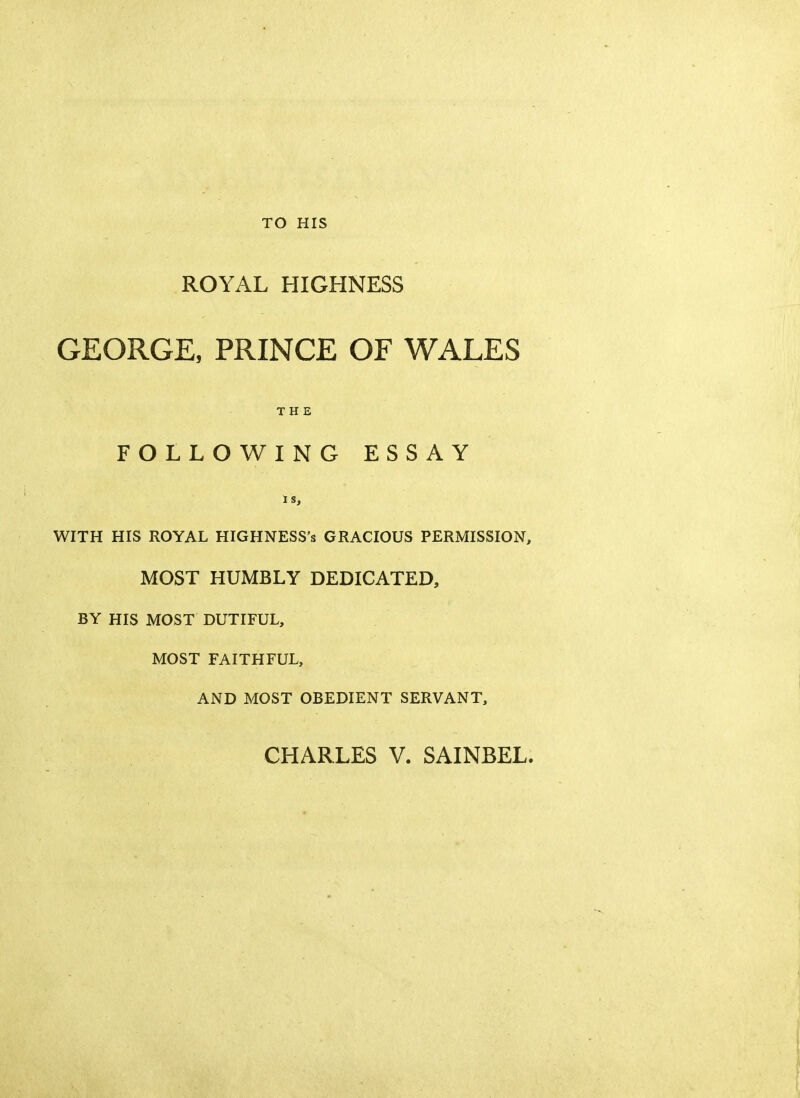 TO HIS ROYAL HIGHNESS GEORGE, PRINCE OF WALES THE FOLLOWING ESSAY IS, WITH HIS ROYAL HIGHNESS's GRACIOUS PERMISSION, MOST HUMBLY DEDICATED, BY HIS MOST DUTIFUL, MOST FAITHFUL, AND MOST OBEDIENT SERVANT, CHARLES V. SAINBEL.