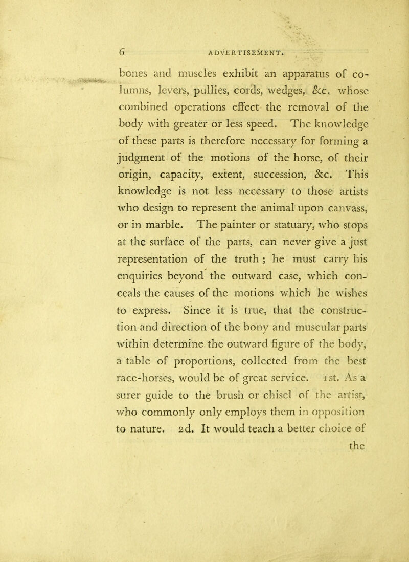 bones and muscles exhibit an apparatus of co- lumns, levers, pullies, cords, wedges, See. whose combined operations effect the removal of the body with greater or less speed. The knowledge of these parts is therefore necessary for forming a judgment of the motions of the horse, of their origin, capacity, extent, succession, &c. This knowledge is not less necessary to those artists who design to represent the animal upon canvass, or in marble. The painter or statuary, who stops at the surface of the parts, can never give a just representation of the truth ; he must carry his enquiries beyond the outward case, which con- ceals the causes of the motions which he wishes to express. Since it is true, that the construc- tion and direction of the bony and muscular parts within determine the outward figure of the body, a table of proportions, collected from the best race-horses, would be of great service, ist. As a surer guide to the brush or chisel of the artist, who commonly only employs them in opposition to nature. 2d. It would teach a better choice of the