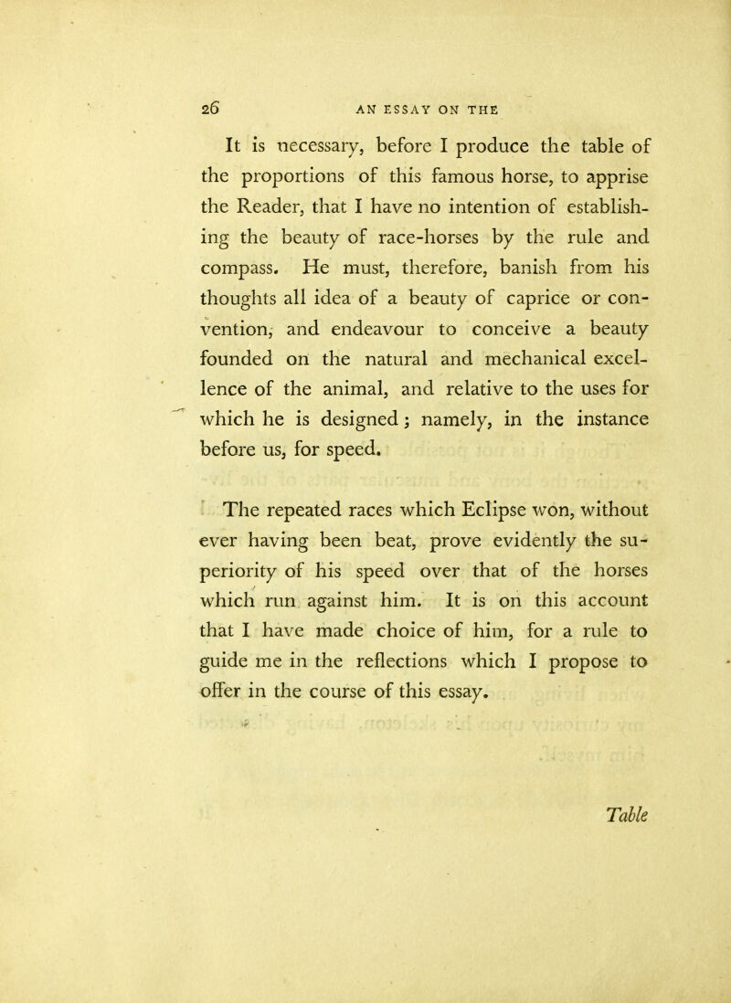 It is necessary, before I produce the table of the proportions of this famous horse, to apprise the Reader, that I have no intention of establish- ing the beauty of race-horses by the rule and compass. He must, therefore, banish from his thoughts all idea of a beauty of caprice or con- vention, and endeavour to conceive a beauty founded on the natural and mechanical excel- lence of the animal, and relative to the uses for which he is designed; namely, in the instance before us, for speed. The repeated races which Eclipse won, without ever having been beat, prove evidently the su- periority of his speed over that of the horses which run against him. It is on this account that I have made choice of him, for a rule to guide me in the reflections which I propose to offer in the course of this essay. Table