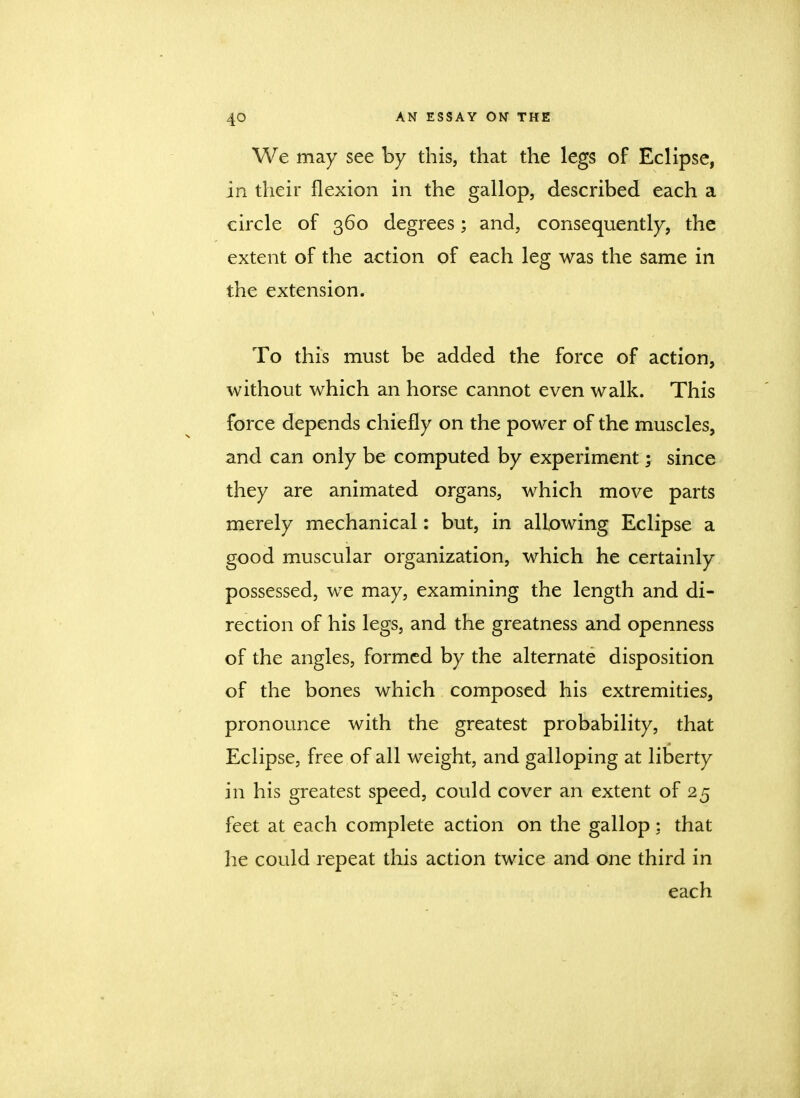 We may see by this, that the legs of Eclipse, in their flexion in the gallop, described each a circle of 360 degrees; and, consequently, the extent of the action of each leg was the same in the extension. To this must be added the force of action, without which an horse cannot even walk. This force depends chiefly on the power of the muscles, and can only be computed by experiment; since they are animated organs, which move parts merely mechanical: but, in allowing Eclipse a good muscular organization, which he certainly possessed, we may, examining the length and di- rection of his legs, and the greatness and openness of the angles, formed by the alternate disposition of the bones which composed his extremities, pronounce with the greatest probability, that Eclipse, free of all weight, and galloping at liberty in his greatest speed, could cover an extent of 25 feet at each complete action on the gallop;. that he could repeat this action twice and one third in each