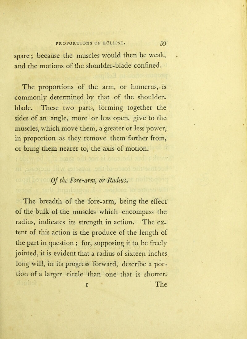 spare ; because the muscles would then be weak, and the motions of the shoulder-blade confined. The proportions of the arm, or humerus, is commonly determined by that of the shoulder- blade. These two parts, forming together the sides of an angle, more or less open, give to the muscles, which move them, a greater or less power, in proportion as they remove them farther from} or bring them nearer to, the axis of motion. Of the Fore-arm, or Radius. The breadth of the fore-arm, being the effect of the bulk of the muscles which encompass the radius, indicates its strength in action. The ex- tent of this action is the produce of the length of the part in question ; for, supposing it to be freely jointed, it is evident that a radius of sixteen inches long will, in its progress forward, describe a por- tion of a larger circle than one that is shorter. i The