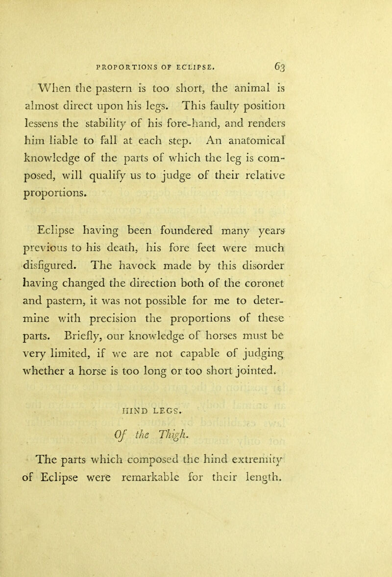 When the pastern is too short, the animal is almost direct upon his legs. This faulty position lessens the stability of his fore-hand, and renders him liable to fall at each step. An anatomical knowledge of the parts of which the leg is com- posed, will qualify us to judge of their relative proportions. Eclipse having been foundered many years previous to his death, his fore feet were much disfigured. The havock made by this disorder having changed the direction both of the coronet and pastern, it was not possible for me to deter- mine with precision the proportions of these parts. Briefly, our knowledge of horses must be very limited, if we are not capable of judging whether a horse is too long or too short jointed. HIND LEGS. Of the Thigh. The parts which composed the hind extremity of Eclipse were remarkable for their length.