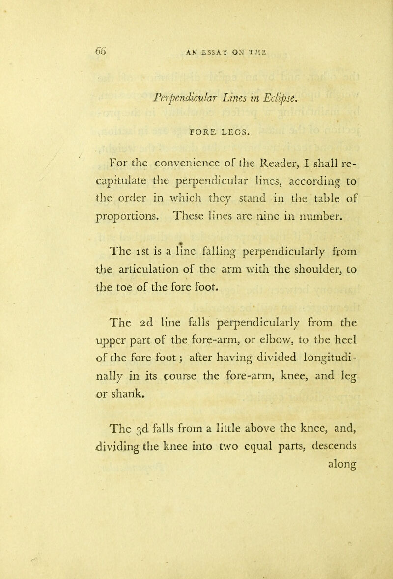 Perpendicular Lines in Eclipse. FORE LEGS. For the convenience of the Reader, I shall re- capitulate the perpendicular lines, according to the order in which they stand in the table of proportions. These lines are nine in number. The ist is a line falling perpendicularly from the articulation of the arm with the shoulder, to the toe of the fore foot. The 2d line falls perpendicularly from the upper part of the fore-arm, or elbow, to the heel of the fore foot; after having divided longitudi- nally in its course the fore-arm, knee, and leg or shank. The 3d falls from a little above the knee, and, dividing the knee into two equal parts, descends along