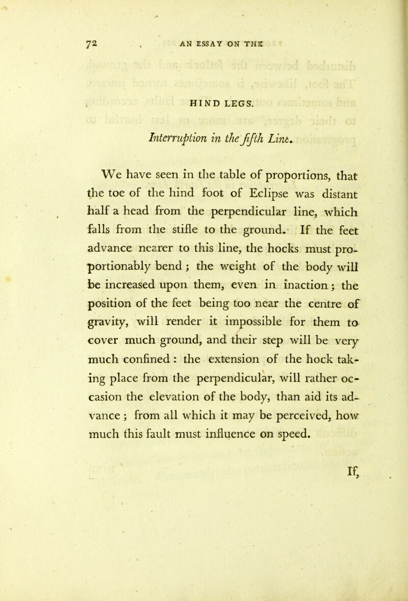 i HIND LEGS. Interruption in theJifth Lint, We have seen in the table of proportions, that the toe of the hind foot of Eclipse was distant half a head from the perpendicular line, which falls from the stifle to the ground. If the feet advance nearer to this line, the hocks must pro- portionably bend ; the weight of the body will be increased upon them, even in inaction; the position of the feet being too near the centre of gravity, will render it impossible for them to cover much ground, and their step will be very much confined : the extension of the hock tak- ing place from the perpendicular, will rather oc- casion the elevation of the body, than aid its ad- vance ; from all which it may be perceived, how much this fault must influence on speed, 1 if,