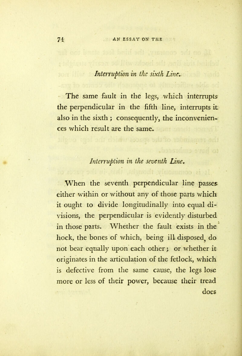 Interruption in the sixth Line.. The same fault in the legs, which interrupts the perpendicular in the fifth line, interrupts it also in the sixth ; consequently, the inconvenien- ces which result are the same. Interruption in the seventh Line. When the seventh perpendicular line passes either within or without any of those parts which it ought to divide longitudinally into equal di- visions, the perpendicular is evidently disturbed in those parts. Whether the fault exists in the hock, the bones of which, being ill disposed5 do not bear equally upon each other; or whether it originates in the articulation of the fetlock, which is defective from the same cause, the legs lose more or less of their power, because their tread does