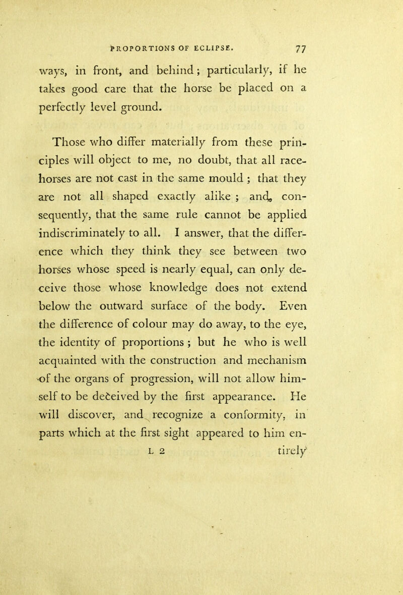 ways, in front, and behind; particularly, if he takes good care that the horse be placed on a perfectly level ground. Those who differ materially from these prin- ciples will object to me, no doubt, that all race- horses are not cast in the same mould ; that they are not all shaped exactly alike ; anc^ con- sequently, that the same rule cannot be applied indiscriminately to all. I answer, that the differ- ence which they think they see between two horses whose speed is nearly equal, can only de- ceive those whose knowledge does not extend below the outward surface of the body. Even the difference of colour may do away, to the eye, the identity of proportions ; but he who is well acquainted with the construction and mechanism of the organs of progression, will not allow him- self to be deceived by the first appearance. He will discover, and recognize a conformity, in parts which at the first sight appeared to him en- L 2 tirely