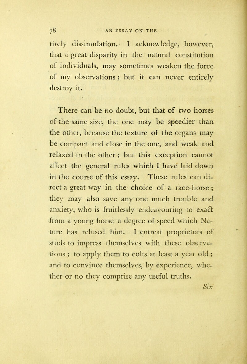 tirely dissimulation. I acknowledge, however, that a great disparity in the natural constitution of individuals, may sometimes weaken the force of my observations; but it can never entirely destroy it. There can be no doubt, but that of two horses of the same size, the one may be speedier than the other, because the texture of the organs may be compact and close in the one, and weak and relaxed in the other; but this exception cannot affect the general rules which I have laid down in the course of this essay. These rules can di- rect a great way in the choice of a race-horse ; they may also save any one much trouble and anxiety, who is fruitlessly endeavouring to exacl from a young horse a degree of speed which Na- ture has refused him. I entreat proprietors of studs to impress themselves with these observa- tions ; to apply them to colts at least a year old; and to convince themselves, by experience, whe- ther or no they comprise any useful truths. Six