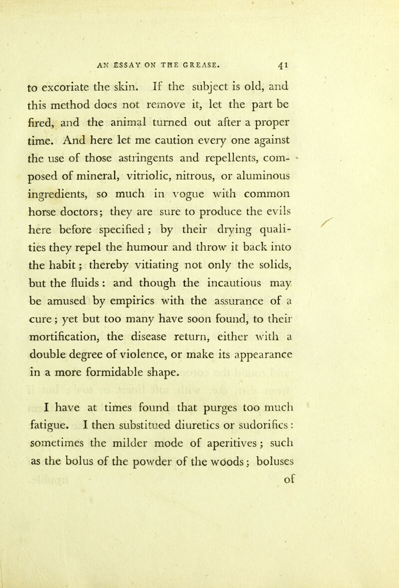 to excoriate the skin. If the subject is old, and this method does not remove it, let the part be fired, and the animal turned out after a proper time. And here let me caution every one against the use of those astringents and repellents, com- k posed of mineral, vitriolic, nitrous, or aluminous ingredients, so much in vogue with common horse doctors; they are sure to produce the evils here before specified; by their drying quali- ties they repel the humour and throw it back into the habit; thereby vitiating not only the solids, but the fluids : and though the incautious may be amused by empirics with the assurance of a cure; yet but too many have soon found, to their mortification, the disease return, either with a double degree of violence, or make its appearance in a more formidable shape. I have at times found that purges too much fatigue. I then substituted diuretics or sudorifics: sometimes the milder mode of aperitives; such as the bolus of the powder of the woods; boluses of