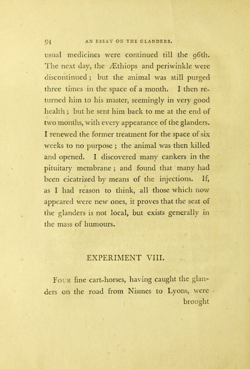 usual medicines were continued till the 96th. The next day, the yEthiops and periwinkle were discontinued ; but the animal was still purged three times in the space of a month. I then re- turned him to his master, seemingly in very good health; but he sent him back to me at the end of two months, with every appearance of the glanders. I renewed the former treatment for the space of six weeks to no purpose ; the animal was then killed and opened. I discovered many cankers in the pituitary membrane ; and found that many had been cicatrized by means of the injections. If, as I had reason to think, all those which now appeared were new ones, it proves that the seat of the glanders is not local, but exists generally in the mass of humours. EXPERIMENT VIII. Four fine cart-horses, having caught the glan- ders on the road from Nismes to Lyons, were - brought