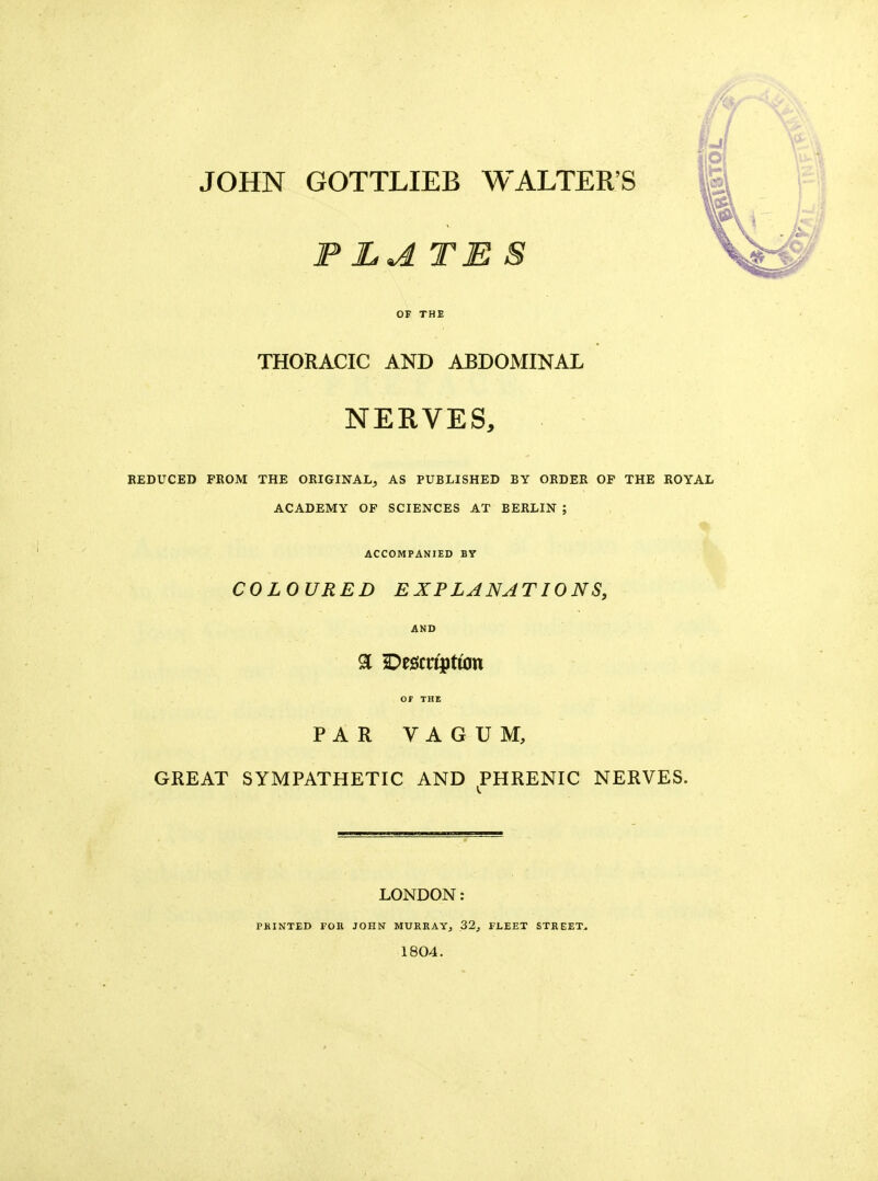 P LATES OF THE THORACIC AND ABDOMINAL NERVES, REDUCED FROM THE ORIGINAL^ AS PUBLISHED BY ORDER OP THE ROYAL ACADEMY OF SCIENCES AT BERLIN ; ACCOMPANIED BY COLOURED EXPLANATIONS, AND or THE PARVAGUM, GREAT SYMPATHETIC AND PHRENIC NERVES. LONDON: PRINTED FOR JOHN MURRAYj Z2, FLEET STREET^ 1804.