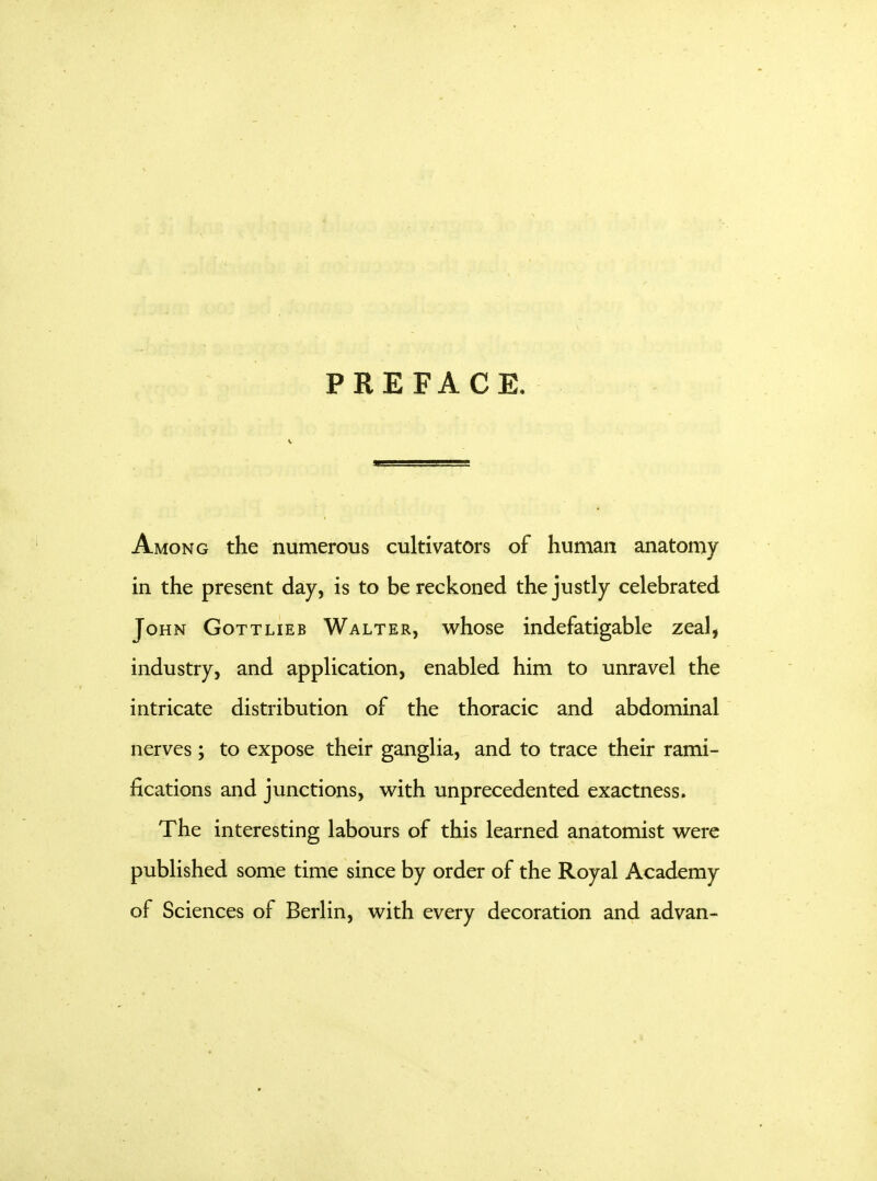 PREFACE. Among the numerous cultivators of human anatomy in the present day, is to be reckoned the justly celebrated John Gottlieb Walter, whose indefatigable zeal, industry, and application, enabled him to unravel the intricate distribution of the thoracic and abdominal nerves ; to expose their ganglia, and to trace their rami- fications and junctions, with unprecedented exactness. The interesting labours of this learned anatomist were published some time since by order of the Royal Academy of Sciences of Berlin, with every decoration and advan-