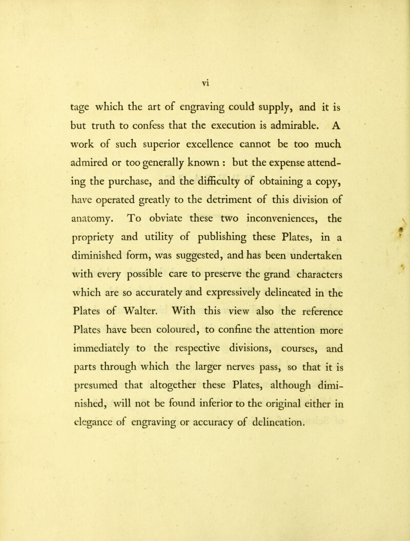 vi tage which the art of engraving could supply, and it is but truth to confess that the execution is admirable. A work of such superior excellence cannot be too much admired or too generally known : but the expense attend- ing the purchase, and the difficulty of obtaining a copy, have operated greatly to the detriment of this division of anatomy. To obviate these two inconveniences, the propriety and utility of publishing these Plates, in a diminished form, was suggested, and has been undertaken with every possible care to preserve the grand characters which are so accurately and expressively delineated in the Plates of Walter. With this view also the reference Plates have been coloured, to confine the attention more immediately to the respective divisions, courses, and parts through which the larger nerves pass, so that it is presumed that altogether these Plates, although dimi- nished, will not be found inferior to the original either in elegance of engraving or accuracy of delineation.