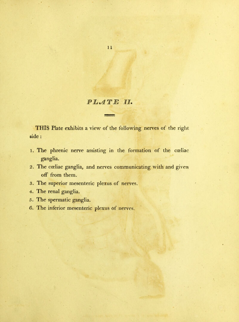 u FILIATE II. THIS Plate exhibits a view of the following nerves of the right side : 1. The phrenic nerve assisting in the formation of the coeliac gangha. 2. The coeliac ganglia, and neiTes communicating with and given oiF from them. 3. The superior mesenteric plexus of nerves. 4. The renal ganglia. 5. The spermatic ganglia. <5. The inferior mesenteric plexus of nerves.