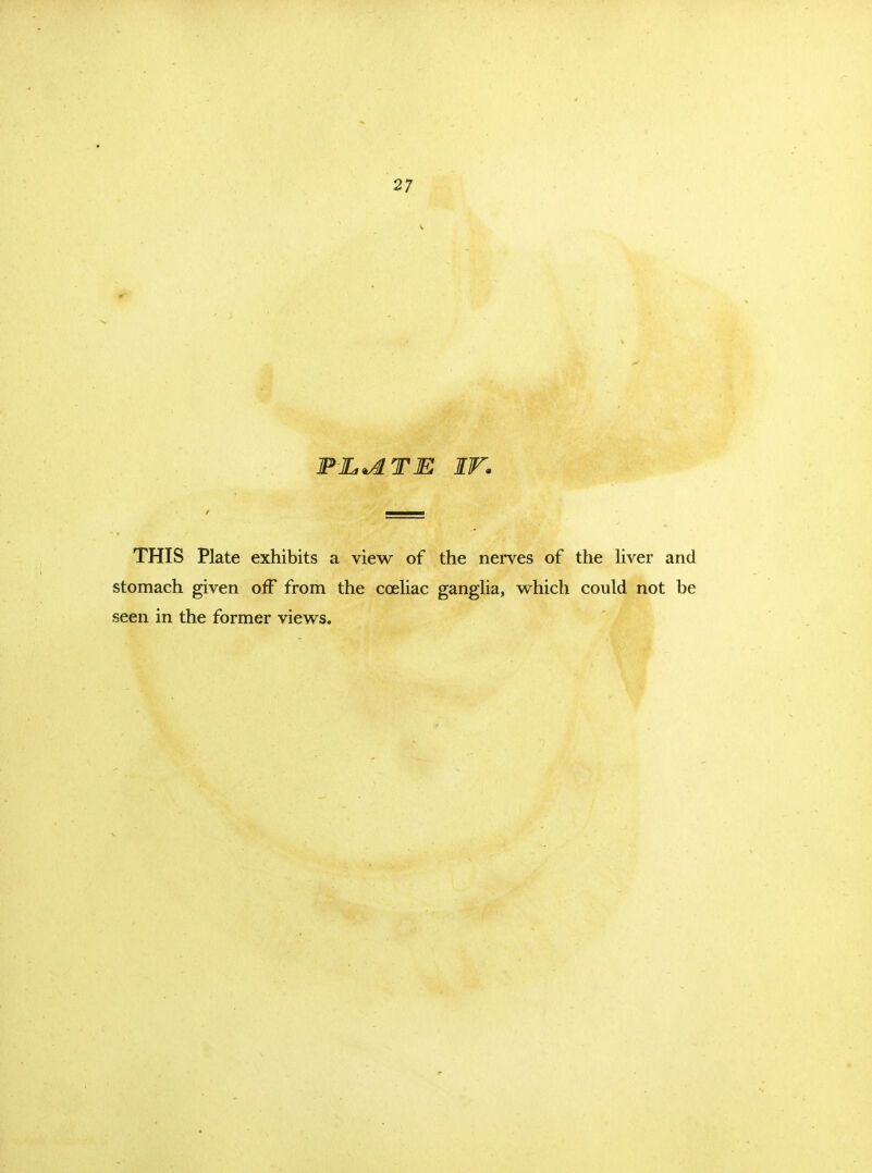 27 THIS Plate exhibits a view of the nerves of the Hver and stomach given off from the cceliac ganglia, v^hich could not be seen in the former views.