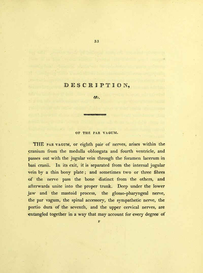 BE^CMIPTIOM, OF THE PAR VAOUM. THE PAR VAGUM, or eighth pair of nerves, arises within the cranium from the medulla oblongata and fourth ventricle, and passes out with the jugular vein through the foramen lacerum in basi cranii. In its exit, it is separated from the internal jugular vein by a thin bony plate; and sometimes two or three fibres of the nerve pass the bone distinct from the others, and afterwards unite into the proper trunk. Deep under the lower jaw and the mastoid process, the glosso-pharyngeal nerve, the par vagum, the spinal accessory, the sympathetic nerve, the portio dura of the seventh, and the upper cervical nerves, are entangled together in a way that may account for every degree of F
