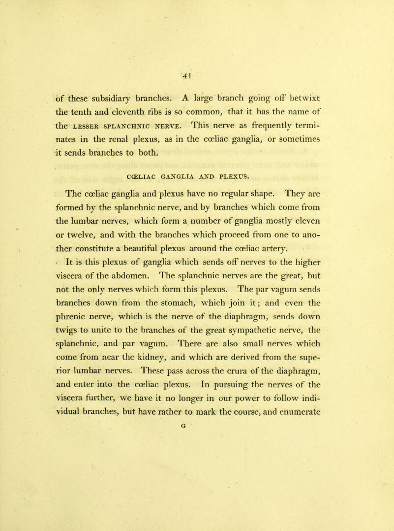 of these subsidiary branches. A large branch going off betwixt the tenth and eleventh ribs is so common, that it has the name of the LESSER SPLANCHNIC NERVE. This ncrvc as frequently termi- nates in the renal plexus, as in the coeliac ganglia, or sometimes it sends branches to both. CCELIAC GANGLIA AND PLEXUS. The coeliac ganglia and plexus have no regular shape. They are formed by the splanchnic nerve, and by branches vv^hich come from the lumbar nerves, which form a number of ganglia mostly eleven or twelve, and with the branches which proceed from one to ano- ther constitute a beautiful plexus around the coeliac artery. It is this plexus of ganglia which sends off nerves to the higher viscera of the abdomen. The splanchnic nerves are the great, but not the only nerves which form this plexus. The par vagum sends branches down from the stomach, which join it; and even the phrenic nerve, which is the nerve of the diaphragm, sends down twigs to unite to the branches of the great sympathetic nerve, the splanchnic, and par vagum. There are also small nerves which come from near the kidney, and which are derived from the supe- rior lumbar nerves. These pass across the crura of the diaphragm, and enter into the coeliac plexus. In pursuing the nerves of the viscera further, we have it no longer in our power to follow indi- vidual branches, but have rather to mark the course, and enumerate