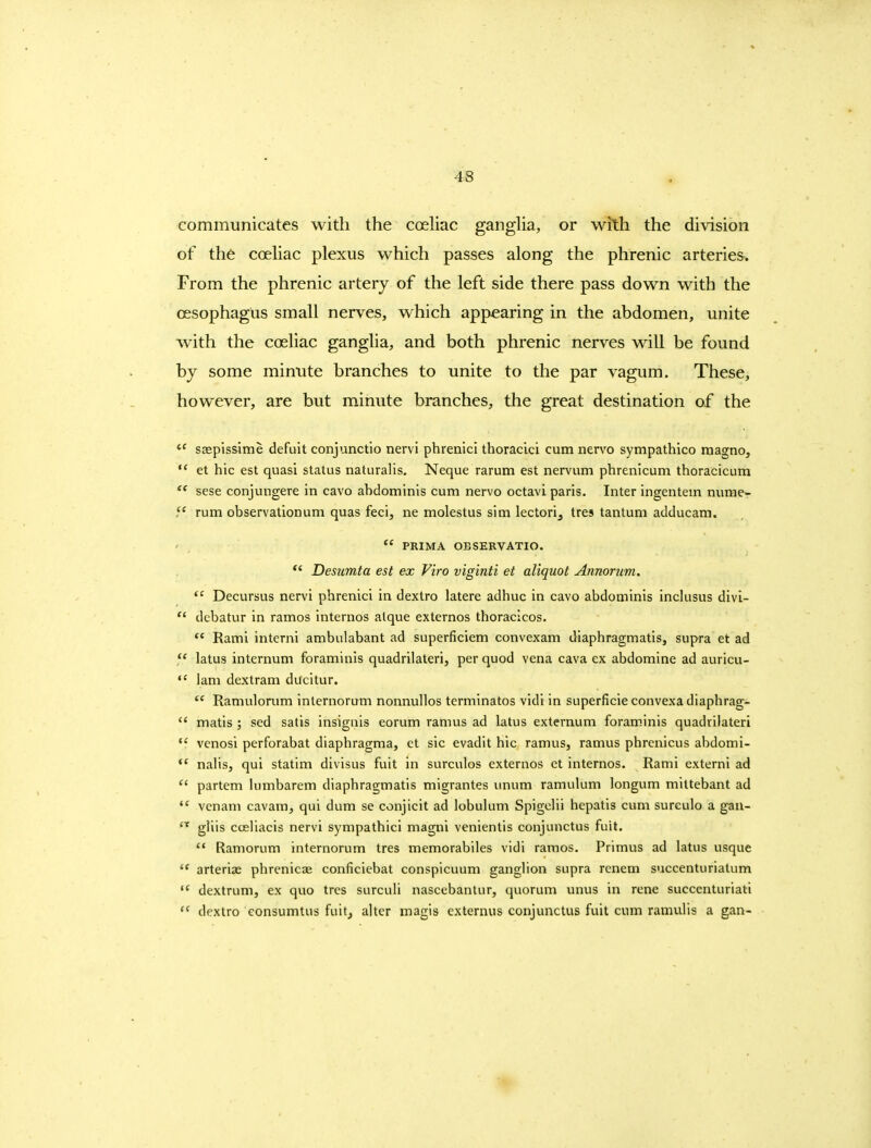 communicates with the coehac gangha, or with the division of the cceliac plexus which passes along the phrenic arteries. From the phrenic artery of the left side there pass down with the oesophagus small nerves, which appearing in the abdomen, unite with the coeliac ganglia, and both phrenic nerves will be found by some minute branches to unite to the par vagum. These, however, are but minute branches, the great destination of the ssepissime defult conjunctio nervi phrenici thoracici cum nervo sympathico raagno,  et hie est quasi status naturalis, Neque rarum est nervum phrenicum thoracicum  sese conjungere in cavo abdominis cum nervo octavi paris. Inter ingentem nvime- rum observationum quas feci, ne molestus sim lectori^ tres tantum adducam.  PRIMA OBSERVATIO. *' Desumta est ex Firo viginti et aliquot Annorum.  Decursus nervi phrenici in dextro latere adhuc in cavo abdominis inclusus divi-  debatur in ramos internos atque externos thoraclcos.  Rami interni ambulabant ad superficlem convexam diaphragmatis, supra et ad  latus internum foraminis quadrilateri, per quod vena cava ex abdomine ad auricu-  lam dextram ducitur. Ramulonim internorum nonnullos terminates vidi in superficieconvexadiaphrag-  matis ; sed satis insignis eorum ramus ad latus externum foraminis quadrilateri  vcnosi perforabat diaphragma, et sic evadit hie ramus, ramus phrenicus abdomi-  nalis, qui statim divisus fuit in surculos externos et internos. Rami externi ad *' partem lumbarem diaphragmatis migrantes imum ramulum longum mittebant ad vcnam cavam, qui dum se conjicit ad lobulum Spigclii hepatis cum sureulo a gan- gliis cceliacis nervi sympathici magni venientis conjunctus fuit.  Ramorum internorum tres memorabiles vidi ramos. Primus ad latus usque  arterias phrenicae conficiebat conspicuum ganglion supra renem succenturiatum dextrum, ex quo tres surculi nascebantur, quorum unus in rene succenturiati  dextro eonsumtus fuit, alter magis externus conjunctus fuit cum ramulis a gan-