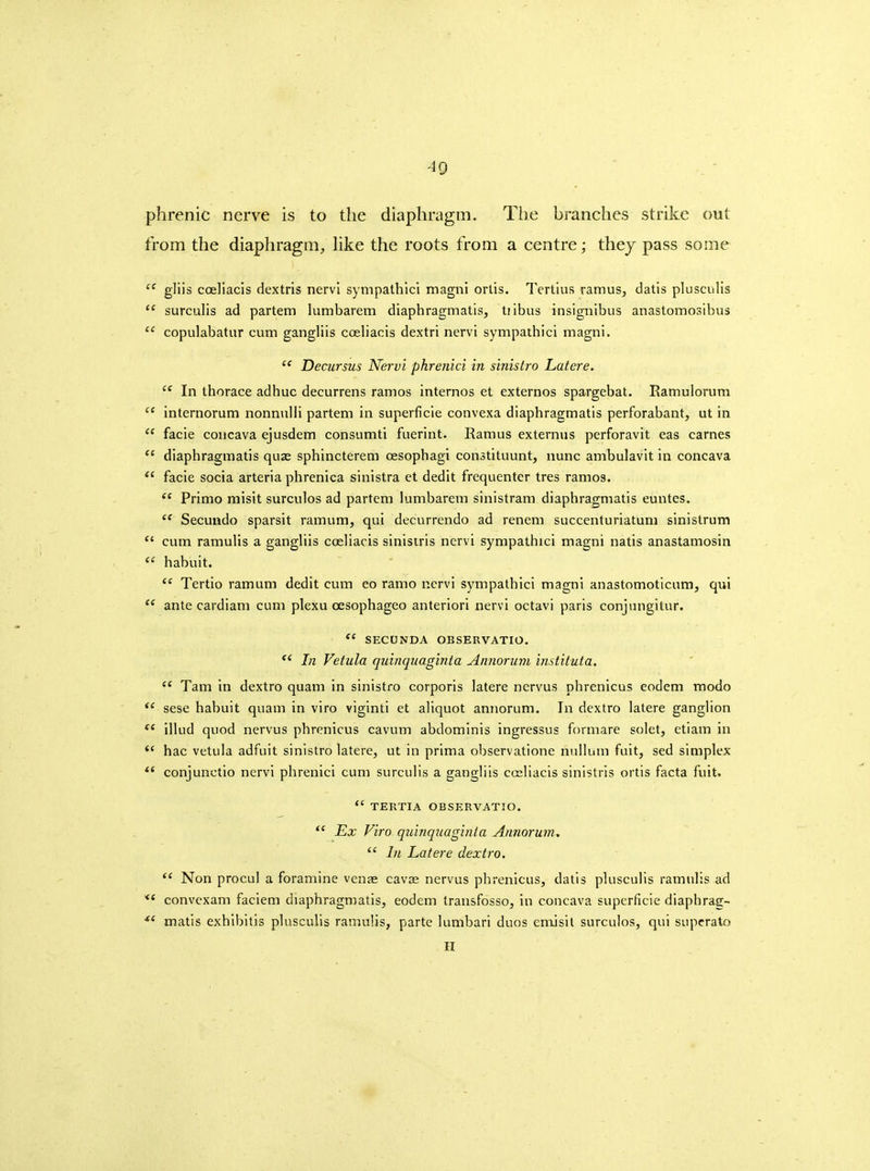 phrenic nerve is to the diaphragm. The branches strike out from the diapliragm, Hke the roots from a centre; thej pass some gliis coeliacis dextris nervl sympathici magnl ortis. Tertius ramus, datis plusculis  surculis ad partem lumbarem diaphragmatis, tiibus insignibus anastomosibus  copulabatur cum gangliis coeliacis dextri nervi sympathici magni.  Decursus Nervi phrenici in sinistro Latere. In thorace adhuc decurrens ramos internos et externos spargebat. Ramulorum  internorum nonmilli partem in superficie convexa diaphragmatis perforabant, ut in  facie coucava ejusdem consumti fuerint. Ramus externus perforavit eas carnes  diaphragmatis quje sphincterem oesophagi constituunt, nunc ambulavit in concava facie socia arteria phrenica sinistra et dedit frequenter tres ramos.  Primo misit surculos ad partem lumbarem sinistram diaphragmatis euntes.  Secuudo sparsit ramum, qui decurrendo ad renem succenturiatum sinistrum  cum ramulis a gangliis coeliacis sinistris nervi sympathici magni natis anastamosin  habuit.  Tertio ramum dedit cum eo ramo nervi sympathici magnl anastomotlcum, qui  ante cardiam cum plexu oesophageo anterlori nervl octavi parls conjungitur. SECUNDA OBSERVATIO.  In Vetula quinquaginta Annoruvi instituta.  Tam in dextro quam in sinistro corporis latere nervus phrenicus eodem modo sese habuit quam In vlro vlginti et aliquot annorum. In dextro latere ganglion illud quod nervus phrenicus cavum abdominis ingressus forniare solet, etlam in *' hac vetula adfult sinistro latere, ut in prima observatione nullum fult, sed simplex *' conjunctlo nervl phrenici cum surculis a gangliis cosliacls sinistris ortls facta fuit.  TEUTIA OBSERVATIO. Ex Viro qidnquaginla Annorum,  1)1 Latere dextro.  Non procul a foramine venae cavie nervus phrenicus, datis plusculis ramulis ad *' convexam faclem diaphragmatis, eodem trausfosso, in concava superficie dlaphrac- matls exhibitis plusculis ramulis, parte lumbari duos emJsil surculos, qui supcrato H