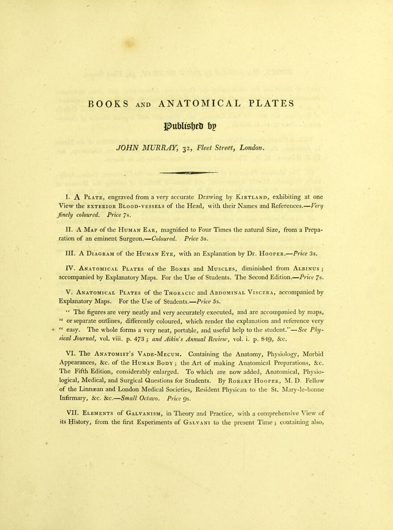 Pttbli£ii)elr hi^ JOHN MURRAY, 32, Fleet Street, London. I. A Plate, engraved from a very accurate Drawing by Kirtland, exhibiting at one View the exterior Blood-vessels of the Head, witli their Names and References.—Fery finely coloured. Price 7s. II. A Map of the Human Ear, magnified to Four Times the natural Size, from a Prepa- ration of an eminent Surgeon.—Coloured. Price 5s. III. A Diagram of the Human Eye, with an Explanation by Dr. Hooper.—Price 3s. IV. Anatomical Plates of the Bones and Muscles, diminished from Albinus ; accompanied by Explanatory Maps. For the Use of Students. The Second Edition.—Price 7s. V. Anatomical Plates of the Thoracic and Abdominal Viscera, accompanied by Explanatory Maps. For the Use of Students.—Price 5s.  The figures are very neatly and very accurately executed, and are accompanied by maps,  or separate outlines, differently coloured, which render the explanation and reference veiy  easy. The whole forms a very neat, portable, and useful help to the student.—See Phy- sical Journal, vol. viii. p. 473 j and Aikins Annual Review, vol. i. p. 849, &c- VI. The Anatomist's Vade-Mecum. Containing the Anatomy, Physiology, Morbid Appearances, &c. of the Human Body ; the Art of making Anatomical Preparations, Sec. The Fifth Edition, considerably enlarged. To which are now added. Anatomical, Physio- logical, Medical, and Surgical Questions for Students. By Robert Hooper, M. D. Fellow of the Linnaean and London Medical Societies, Resident Physican to the St. Mary-le-bonne Infirmary, &c. &c.—Small Octavo. Price Qs. VII. Elements of Galvanism, in Theory and Practice, with a comprehensive View of its History, from the first Experiments of Galvani to the present Time ; containing also,