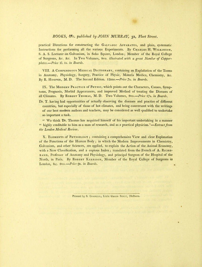 practical Directions for constructing the Galvanic Apparatus, and plain, systematic Instructions for performing all the various Experiments. By Charles H. Wilkinson, S. A. S. Lecturer on Galvanism, in Soho Square, London; Member of the Royal College of Surgeons, &c. &c. In Two Volumes, 8vo. illustrated with a great Number of Copper- plates.—Price ll. Is. in Boards. VIII. A Compendious Medical Dictionary, containing an Explanation of the Terms ill Anatomy, Physiology, Surgery, Practice of Physic, Materia Medica, Chemistry, &c. By R. Hooper, M. D. The Second Edition. 12mo.—Price 7s. in Boards. IX. The Modern Practice of Physic, which points out the Characters, Causes, Symp- toms, Prognosis, Morbid Appearances, and improved Method of treating the Diseases of all Climates. By Robert Thomas, M. D. Two Volumes, 8vo.—Price lys. in Boards. Dr. T. having had opportunities of actually observing the diseases and practice of different countries, but especially of those of hot climates, and being conversant with the writings of our best modem authors and teachers, may be considered as well qualified to undertake so important a task.  We think Dr. Thomas has acquitted himself of his important undertaking in a manner  highly creditable to him as a man of research, and as a practical physician.—Extract from the London Medical Review. X. Elements of Phy'siology ; containing a comprehensive View and clear Explanation of the Functions of the Human Body ; in which the Modern Improvements in Chemistry, Galvanism, and other Sciences, are applied, to explain the Action of the Animal Economy, ■with a New Classification, and a copious Index; translated from tlie French of A. Riche- rand. Professor of Anatomy and Physiology, and principal Surgeon of the Hospital of tlie North, in Paris. By Robert Kerrison, Member of the Royal College of Surgeons in London, &c. 8vo.—Price Qs. in Boards.