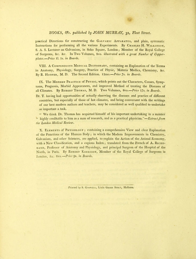 pi-flctical Directions for constructing the Galvanic Apparatus, and plain, systematic Instructions for performing all the various Experiments. By Charles H. Wilkinson, S. A. S. Lecturer on Galvanism, in Soho Square, London; Member of the Royal College of Surgeons, &:c. &c. In Two Volumes, Svo. illustrated with a great Number of Copper- plates.—Price ll. Is. in Boards. VIII. A Compendious Medical Dictionary, containing an Explanation of the Terms in Anatomy, Physiology, Surgeiy, Practice of Physic, Materia Medica, Chemistry, &c. By R. Hooper, M. D. The Second Edition. 12mo.—Price 7s. in Boards. IX. The Modern Practice of Physic, which points out the Characters, Causes, Symp- toms, Prognosis, Morbid Appearances, and improved Method of treating the Diseases of all Climates. By Robert Thomas, M. D. Two Volumes, Svo.—Price 17s. in BoarcL\ Dr. T. having had opportunities of actually observing the diseases and practice of different countries, but especially of those of hot climates, and being conversant with tlie writings of our best modern authors and teachers, may be considered as well qualified to undertake so imiportant a task.  We think Dr. Thomas has acquitted himself of his important undertaking in a manner ^' highly creditable to him as a man of research, and as a practical physician.—Extract from the London Medical Review. X. Elements of Physiology ; containing a comprehensive View and clear Explanation of the Functions of the Human Body ; in which the Modern Improvements in Chemistry, Galvanism, and other Sciences, are applied, to explain the Action of the Animal Economy, with a New Classification, and a copious Index; translated from tlie French of A. Riche- RAND, Professor of Anatomy and Physiology, and principal Surgeon of the Hospital of the North, in Paris. By Robert Kerrison, Member of the Royal College of Surgeons in London, &:c. Svo.—Price Qs. in Boards.