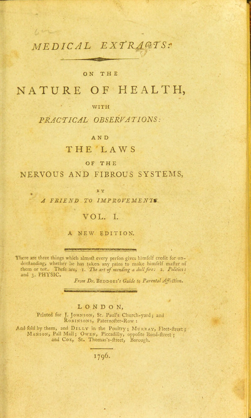 MEDICAL EXTRACTS:' ON THE NATURE OF HEALTH, WITH PRACTICAL OBSERVATIONS: AND THE' LAW S OF THE NERVOUS AND FIBROUS SYSTEMS, K Y % A FRIEND TO IMPROVEMENTS. VOL. I. A NEW EDITION. There are three things which almoft every perfon gives himfelf credit for un- dcrllanding, whether lie has taken any pains to make himfelf matter of them or not. Thcfe arc, I. The art of mending a dull fire: z. Politics: and 3. PHYSIC. From Dr. Bed does’s Guide to Parental AffePlion. LONDON, Printed for J. Johnson, St. Paul’s Church-yard; and Robinsons, Patcrnofter-Row : And fold by them, and Dilly in the Poultry; Murray, Flect-ttrcct ; Masson, Pall Mall; Owen, Piccadilly, oppofite Boud-ftreet ; and Cox, St. Thomas’s-ftreet, Borough. 1796.