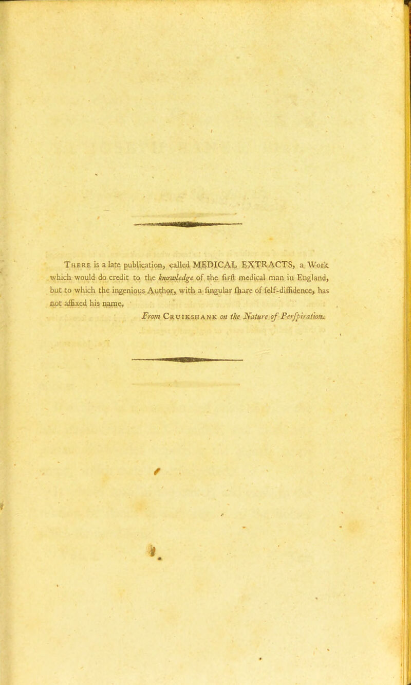 There is a late publication, called MEDICAL EXTRACTS, a Work which would do credit to the knowledge of the firft medical man in England, but to which the ingenious Author, with a Angular lhare of felf-diffidence, has cot affixed his name. From Cruikshank on the Nature of Perfpiraiion.