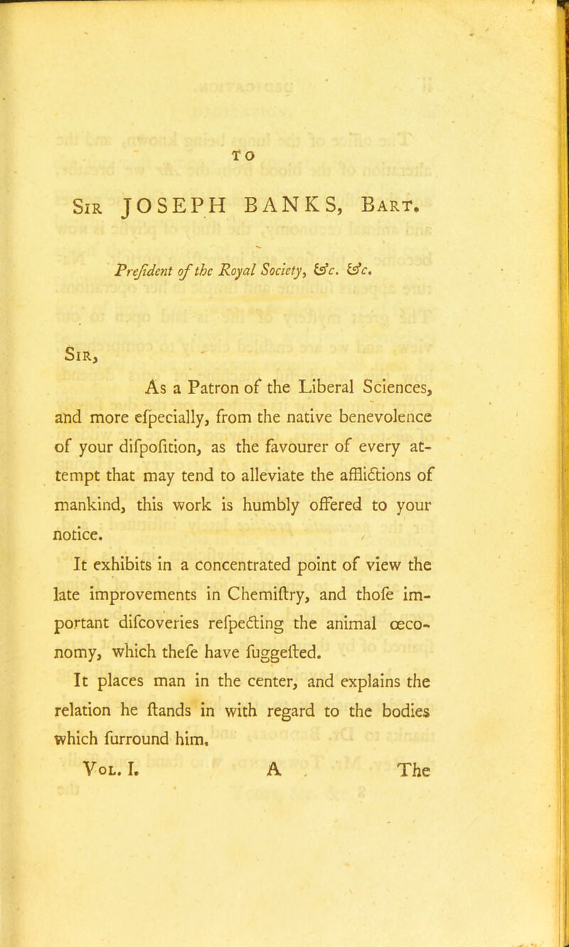T O Sir JOSEPH BANKS, Bart. Prejident of the Royal Society, &c. £sV. Sir, As a Patron of the Liberal Sciences, and more efpecially, from the native benevolence of your difpofidon, as the favourer of every at- tempt that may tend to alleviate the afflictions of mankind, this work is humbly offered to your notice. , It exhibits in a concentrated point of view the late improvements in Chemiftry, and thofe im- portant difeoveries refpe&ing the animal oeco- nomy, which thefe have fuggelled. It places man in the center, and explains the relation he {lands in with regard to the bodies which furround him.