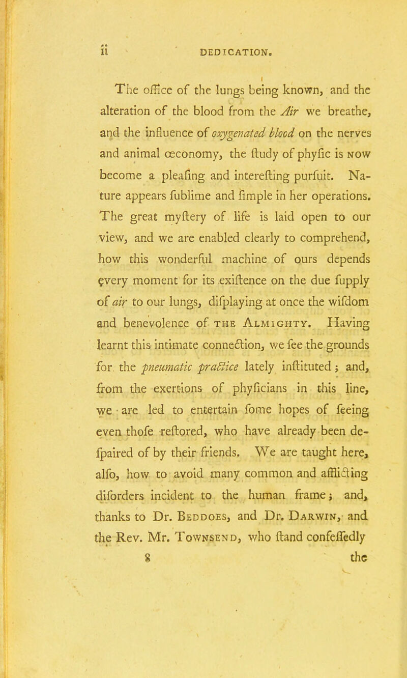 The office of the lungs being known, and the alteration of the blood from the Air we breathe, and the influence of oxygenated blood on the nerves and animal ceconomy, the ftudy of phyfic is now become a pleafing and interefting purfuit. Na- ture appears fublime and Ample in her operations. The great myftery of life is laid open to our view, and we are enabled clearly to comprehend, how this wonderful machine of ours depends every moment for its exigence on the due fupply of air to our lungs, difplaying at once the wifdom and benevolence of the Almighty. Having learnt this intimate connexion, we fee the grounds for the ■pneumatic practice lately inftituted; and, from the exertions of phyficians in this line, we are led to entertain fome hopes of feeing even thofe reftored, who have already been de- fpaired of by their friends. We are taught here, alfo, how to avoid many common and aflliAing diforders incident to the human frame; and, thanks to Dr. Bed does, and Dr. Darwin, and the Rev. Mr. Townsend, who (land confefledly 8 the