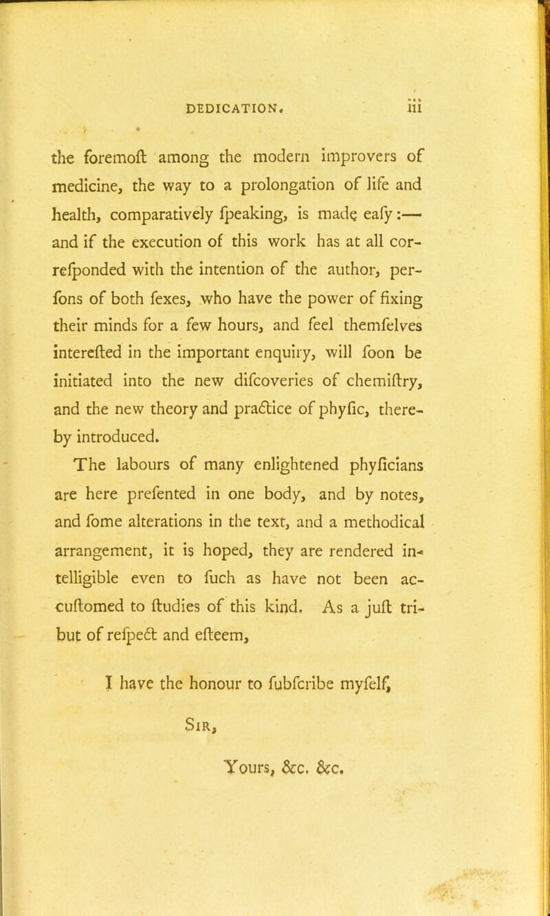 i • the foremoft among the modem improvers of medicine, the way to a prolongation of life and health, comparatively fpeaking, is made eafy:— and if the execution of this work has at all cor- refponded with the intention of the author, per- fons of both fexes, who have the power of fixing their minds for a few hours, and feel themfelves interefted in the important enquiry, will foon be initiated into the new difcoveries of chemiftry, and the new theory and practice of phyfic, there- by introduced. The labours of many enlightened phyficians are here prefented in one body, and by notes, and fome alterations in the text, and a methodical arrangement, it is hoped, they are rendered in- telligible even to fuch as have not been ac- cuftomed to ftudies of this kind. As a juft tri- but of refpedt and efteem, I have the honour to fubfcribe myfelfj Sir, Yours, &c. Sec.