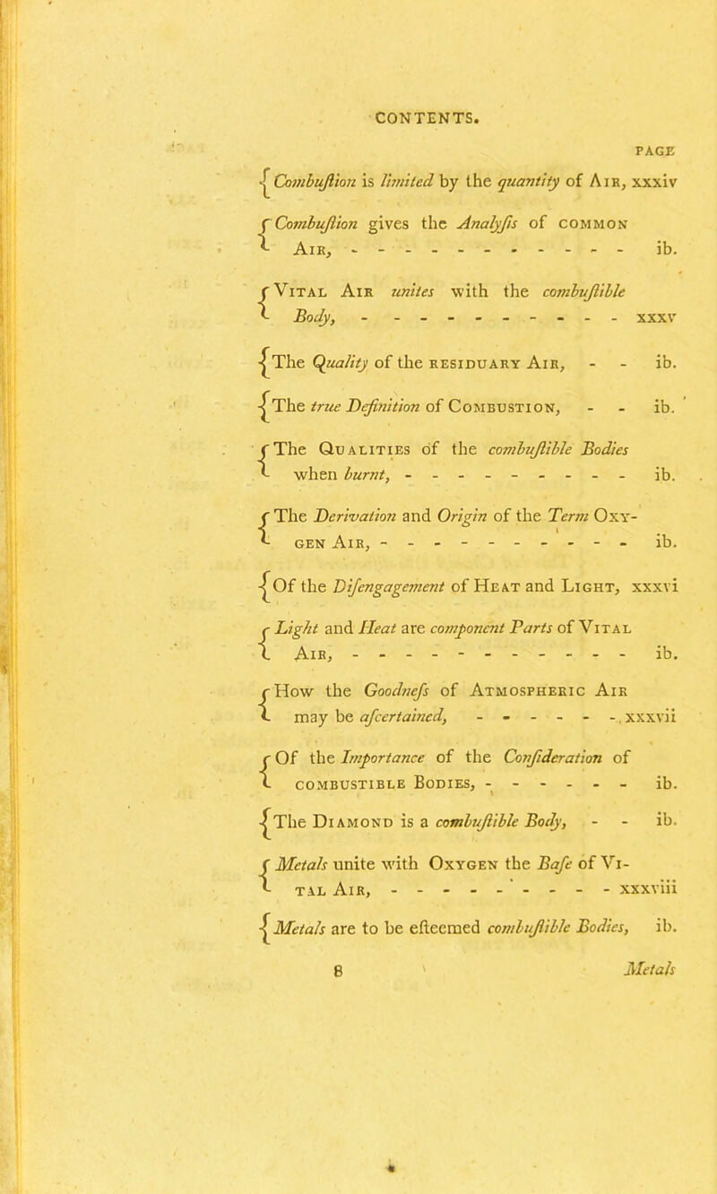 PAGE Combujlion is limited by the quantity of Air, xxxiv {Combujlion gives the Analyfts of common Aik, - ------ ib. {Vital Air unites with the combujlible Body, - ------- - xxxv -^The Quality of the residuary Air, - - ib. -^The true Definition of Combustion, - - ib. {The Qualities of the combujlible Bodies when burnt, - -- -- -- -- ib. {The Derivation and Origin of the Term Oxy- gen Air, - -- -- -- -- - ib. -^Of the Di/engagement of Heat and Light, xxxvi {Bight and He at are component Parts of Vital Air, - -- -- -- -- -- ib. {How the Goodnefs of Atmospheric Aik may be afeertained, - - - - - - xxxvii {Of the Importance of the Confideration of combustible Bodies, ------ ib. -^The Diamond is a combujlible Body, - - ib. {Metals unite with Oxygen the Safe of Vi- tal Air, - - - - xxxviii Metals are to be etleemed combujlible Bodies, ib. \