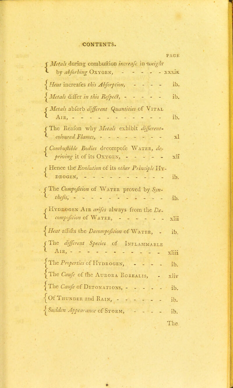 r AGE {.Metals during combuftion inertajc in 'weight by abforbhtg Oxygen, ----- xxxix <^Heat increafes this Abforption, - - - - ib. Metals differ in this Befpefl, ----- ib. {Metals abforb different Quantities of Vital Air, - -- -- -- -- -- ib. f The Reafon why Metals exhibit different- *- coloured Flames, - -- -- -- - xl f Cotnbuftiblc Bodies decompofe Water, dcr priving it of its Oxygen, ----- xli r Hence the'Evolution of its other Principle IIy- t- DROGEN, - -- -- -- -- - ib. C The Compofition of Water proved by Syn- thefts, . . , ib. {Hydrogen Air arifes always from the Be. compofition of Water, xlii Heat a Gifts the Decompaction of Water, - ib. f The different Species of Inflammable *■ Air> xliii The Propertiesof Hydrogen, - - _ . ib. {^The Caufe of the Aurora Borealis, - xliv j^The Caufe of Detonations, ib. ■[Of Thunder and Rain, ib. ^Sudden Appearance of Storm, . . ib. The