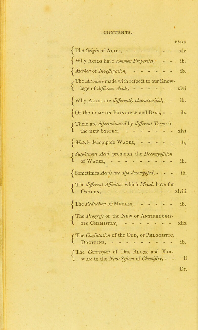 i ■jThe Origin of Acids, - - - - - PAGE •■^Why Acids have common Properties,- - - ib. Method of Invejligation, - - - - - - ib. j- The Advance made with refpeft to our Know- L lege of different Acids, - - - - - - xlvi ^ Why Acids are differently charadlerifcd, - ib. ■^Of the common Principle and Base, - - ib. {Thefe are difcriminated by different Terms in the new System, ------- xlvi ^Metals decompofe Water, ----- ib. {Sulphurous Acid promotes the Decompaction of Water, - -- -- -- -- ib. Sometimes Acids are alfo decompofed, - - - ib. {The dfferent Affinities which Metals have for Oxygen, - - -- -- -- - xlviii •j^The Rcdudlion of Metals, ----- ib. {The Progrefs of the New or Antiphlogis- tic Chemistry, ------- xlix {The Confutation of the Old, or Phlogistic, Doctrine, - -- -- -- -- ib. J The Converfion of Drs. Black and Kir- 1 w an to the Nciv Syflem of Chanijlry, - - li Dr.