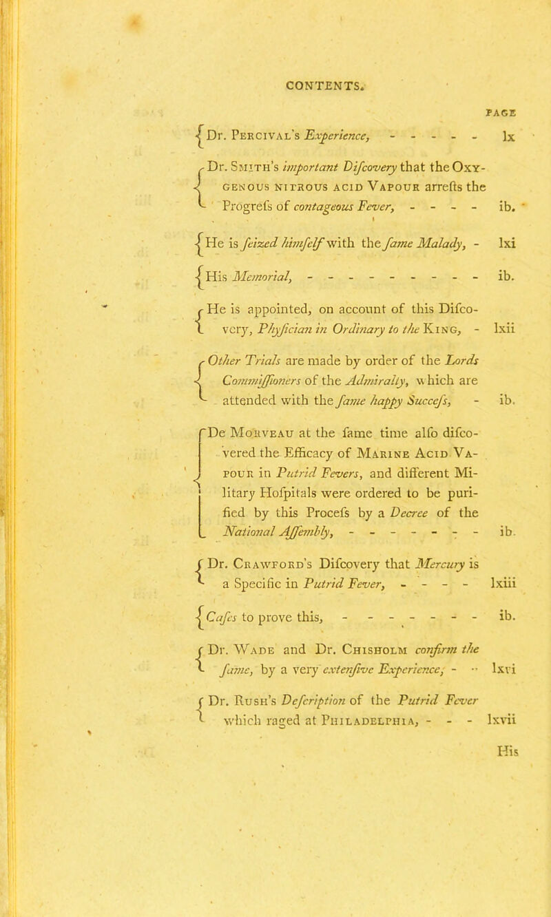 PAGE •j^Dr. Percival’s Experience, ----- lx ^ Dr. Smith’s important Difcovery that theOxY- ■l GENOUS NITROUS ACID VAPOUR arrefts the ^ Progrefs of contageous Fever, - - - - ib. . • -j^He is feizecL himfelf with the fame Malady, - lxi His Memorial, - -- -- -- -- ib. {He is appointed, on account of this Difco- vcry, Phyjician in Ordinary to the King, - Ixii { Other Trials are made by order of the Fords Commiffioners of the Admiralty, w hich are attended with the fame happy SucceJ's, ib. De Mohveau at the fame time alfo difco- vered the Efficacy of Marine Acid Va- pour in Putrid Fevers, and different Mi- litary Hofpitals were ordered to be puri- fied by this Procefs by a Decree of the National Affembly, - -- -- -- ib. ( Dr. Crawford’s Difcovery that Mercury is a Specific in Putrid Fever, - - - - lxiii Cafes to prove this, ib. {Dr. Wade and Dr. Chisholm confirm the fame, by a very cxtenfvc Experience, - •• lxvi ( Dr. Rush’s Defcription of the Putrid Fever l which raged at Philadelphia, - - - lxvii His
