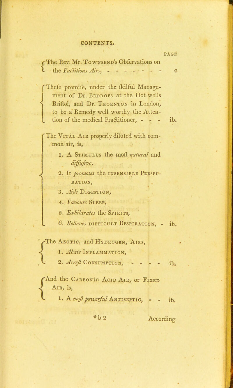 {The Rev.Mr. Townsend’s Obfervations on the Factitious Airs, ------- f Thefe promife, under the fkilful Manage- ment of Dr. Beddoes at the Hot-wells Briftol, and Dr. Thornton in London, to be a Remedy well worthy the Atten- . tion of the medical Pra&itioner, - - - ‘The Vital Air properly diluted with com- mon air, is, > 1. A Stimulus the mo & natural and dijfufivc. J 2. It promotes the insensible Perspi RATION, •t 3. Aids Digestion, 4. Favours Sleep, 5. Exhilarates the Spirits, „ C. Believes difficult Respiration, ■ r ^-The Azotic, and Hydrogen, Airs, < 1. Abate Inflammation, , V 2. Arreji Consumption, - - - - rAnd the Carbonic Acid Air, or Fixed Air, is, v- 1. A mojl powerful Antiseptic, - - PAGE c ib. ib. ib. ib. According