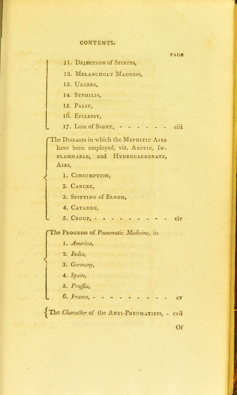 11. Dejection of Spirits, 12. Melancholy Madness, 13. IJlcers, 14. Syphilis, 15. Palsy, Il6. Epilepsy, 17. Loss of Sight, ------ “The Diseases in which the Mephitic Airs have been employed, viz. Azotic, In- flammable, and Hydrocarbonate, Airs, l ^ 1. Consumption, 2. Cancer, 3. Spitting of Blood, 4. Catarrh, - 5. Croup, --------- ‘The Progress of Pneumatic Medicine, in 1. America, 2. India, i 3. Germany, 4. Spain, 5. Priijfia, „ 6. France, - -- -- -- -- {The Character of the Anti-Pneumatists, ■ PAGE ciii civ cv cvii Of