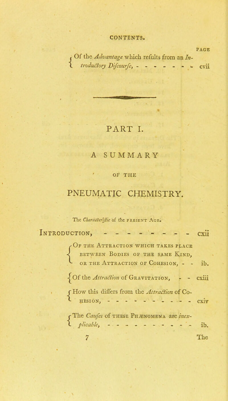 { Of the Advantage which refults from an In- troductory Difcourfe, ------- PART I. A SUMMARY ' OF THE PNEUMATIC CHEMISTRY. The CImratieri/lic of the present Age. Introduction, ---- ---- ^Of the Attraction which takes place < between Bodies of the same Kind, A or the Attraction of Cohesion, - - Of the of Gravitation, - - . f How this differs from the Attraction of Co- IIESI ON, ---------- {The Caufcs of these Phenomena are inex- plicable, - - - - - - - - PAGE cvii cxii ib. cxiii cxiv ib. The 7