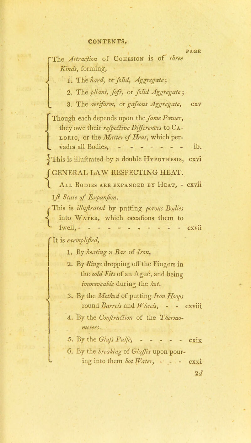 PAGE ‘The Attraction of Cohesion is of three Kinds, forming, 1. The hard, or folid, Aggregate; 2. The pliant, Joft, or folid Aggregate 5 3. The aeriform, or gafeous Aggregate, cxv Though each depends upon the fame Power, they owe their refpeftive Differences to Ca- xoric, or the Matter of Heat, which per- vades all Bodies, ------ ib. | This is illuftrated by a double Hypothesis, cxvi f GENERAL LAW RESPECTING HEAT. All Bodies are expanded hy Heat, - cxvii \fl State of Expanjion. /'This is illuftrated by putting porous Bodies into Water, which occalions them to fwell, ---------- - cxvii It is exemplified, 1. By heating a Bar of Iron, 2. By Rings dropping off the Fingers in the cold Fits of an Ague, and being immoveable during the hot. 3. By the Method of putting Iron Hoops round Barrels and Wheels, - - cxviii 4. By the ConJlruCtion of the Thermo- meters. 6. By the breaking of Glajfes upon pour- ing into them hot Water, - - - exxi Id I