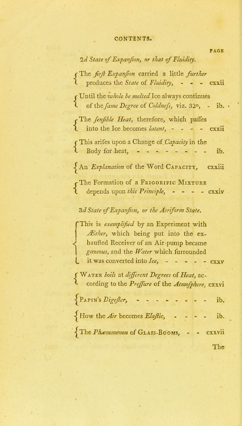 PAGE Id State of Expanfion, or that of Fluidity. {The firfl Expanfion carried a little further produces the State of Fluidity, - - - cxxii {Until the 'whole he melted Ice always continues of the fajne Degree of Coldnefs, viz. 32°, - ib. • {The fenfihle Heat, therefore, which pafles into the Ice becomes latent, - - - - cxxii {This arifes upon a Change of Capacity in the Body for heat, - -- -- -- - ib. ^ An Explanation of the Word Capacity, cxxiii {The Formation of a Frigorific Mixture depends upon this Principle, - - - - cxxiv 3 d State of Expanfion, or the Aeriform State. (This is exemplified by an Experiment with ] AEther, which being put into the ex- d haufted Receiver of an Air-pump became j gazeous, and the Water which furrounded L it was converted into Ice, ----- exxv {Water hoils at different Degrees of Heat, ac- cording to the Preffure of the Atmofphere, cxxvi -^Papin’s Digfier, - -- -- -- - ib. How the Air becomes Elajlic, - - - - ib. The Phenomenon of Glass-Booms, - - cxxvii