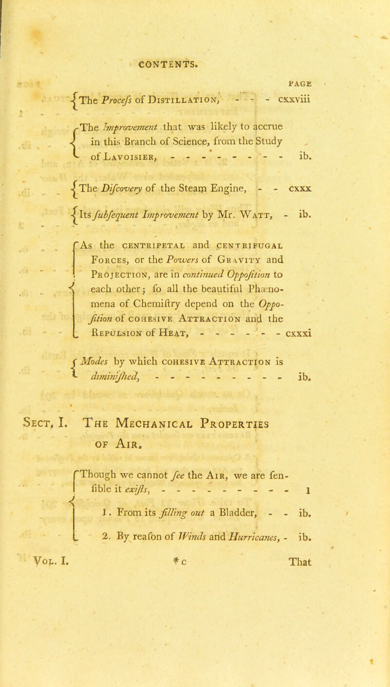 -^The Procefs of Distillation, page cxxviii .rwi % - r.f . .-The Improvement that was likely to accrue v in this Branch of Science, from the Study of Lavoisier, - -- -- -- - ib. -jThe Difcovery of the Steam Engine, - - cxxx Its fubfequent Improvement by Mr. Watt, - ib. ”As the centripetal and centrifugal Forces, or the Powers of Gravity and Projection, are in continued Oppofition to ^ each otherj fo all the beautiful Pheno- mena of Chemiftry depend on the Oppo- fition of cohesive Attraction and the Repulsion of Heat, - - - - - - cxxxi {Modes by which cohesive Attraction is dimhiijhed, - -- -- -- -- ib. Sect, I. The Mechanical Properties of Air. r < VOL. I. Though we cannot fee the Air, we are fen- fible it exifis, - -- -- -- -- j 1. From its filling out a Bladder, - - ib. 2. By reafon of Winds and Hurricanes, - ib. * c That