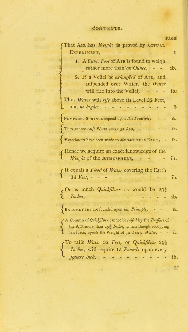 pagb! 'That Air has Weight is proved by actual Experiment, - -- -- -- -- i 1. A Cubic Foot of Air is found to weigh rather more than an Ounce, - - ib. 2. If a Veffel be exhaujled of Air, and fufpended over Water, the Hater will rife into the Veffel, - - ib; Thus Water will rife above its Level 32 Feet, „ and no higher, - -- -- -- -- 2 ^Pumps and Springs depend upon this Principle, - - -^They cannot raife Water above 32 Feet, - - - - - Experiments have been made to afcertabi this Eact, - {Hence we acquire an exadt Knowledge of the Weight of the Atmosphere, - - - - {It equals a Flood of Water covering the Earth 34 Feet, ----------- , Or as much Quickfilvcr as would be 2g§ \ Inches, - -- -- -- -- -- •^Barometers are founded upon this Principle, - - - ib. ib. ib. ib. ib. ib. ib. { 1 A Column of Quickjilver cannot be raifed by the Prejfurc of the Air more than 293 Inches, which though occupying lefs fpace, equals the Weight of 32 Fcctoi Water, - - ib. To raife Water 32 Feet, or Quickjilver 2Q^ Inches, will require 15 Pounds upon every fquarc Inch, - -------- ib. If i